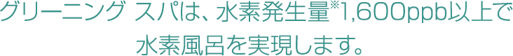 グリーニングスパは、常時水素発生量※1,600ppb以上で水素風呂を実現します。