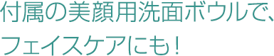 付属の美顔用洗面ボウルで、フェイスケアにも！