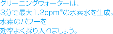 グリーニングウォーターは、3分で最大1.2ppm※の水素水を生成。水素のパワーを効率よく採り入れましょう。